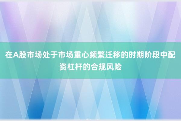在A股市场处于市场重心频繁迁移的时期阶段中配资杠杆的合规风险