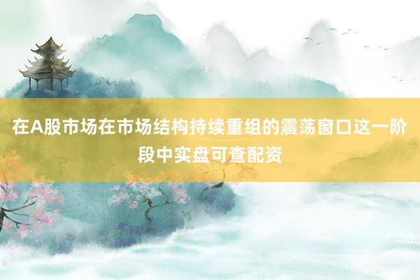 在A股市场在市场结构持续重组的震荡窗口这一阶段中实盘可查配资