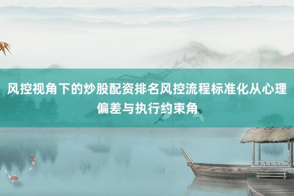 风控视角下的炒股配资排名风控流程标准化从心理偏差与执行约束角