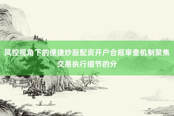 风控视角下的便捷炒股配资开户合规审查机制聚焦交易执行细节的分