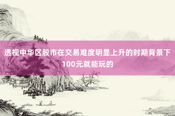 透视中华区股市在交易难度明显上升的时期背景下100元就能玩的