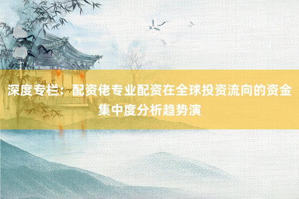 深度专栏：配资佬专业配资在全球投资流向的资金集中度分析趋势演