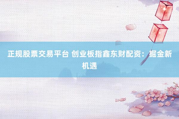 正规股票交易平台 创业板指鑫东财配资：掘金新机遇