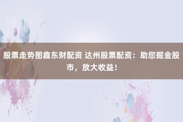 股票走势图鑫东财配资 达州股票配资：助您掘金股市，放大收益！