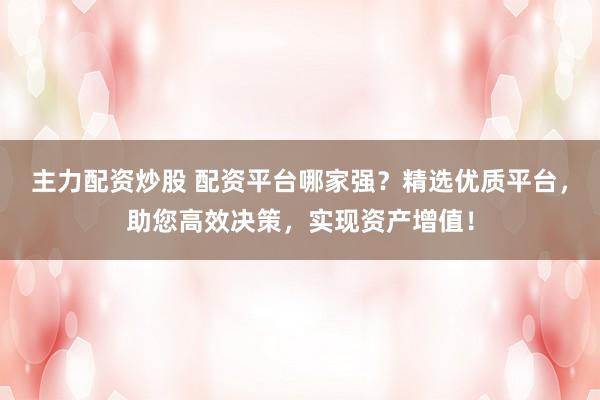 主力配资炒股 配资平台哪家强?精选优质平台,助您高效决策,实现资产增值!