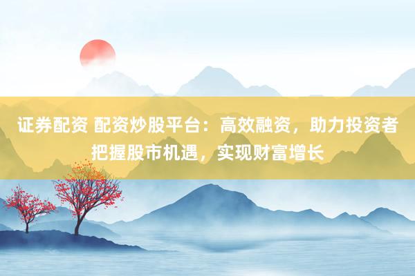 证券配资 配资炒股平台：高效融资，助力投资者把握股市机遇，实现财富增长