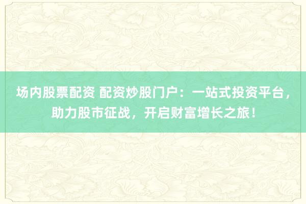 场内股票配资 配资炒股门户：一站式投资平台，助力股市征战，开启财富增长之旅！
