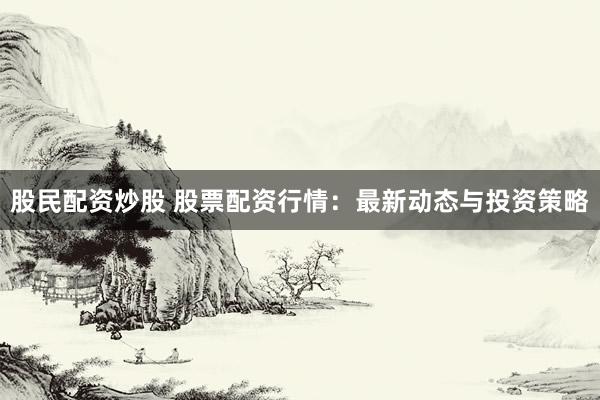 股民配资炒股 股票配资行情：最新动态与投资策略
