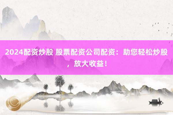 2024配资炒股 股票配资公司配资：助您轻松炒股，放大收益！