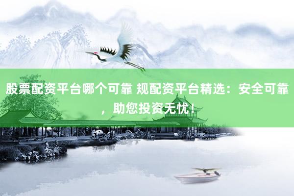 股票配资平台哪个可靠 规配资平台精选：安全可靠，助您投资无忧！
