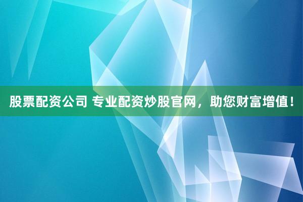 股票配资公司 专业配资炒股官网，助您财富增值！