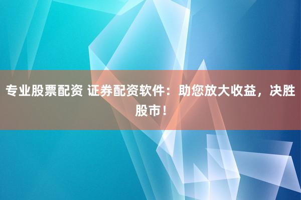 专业股票配资 证券配资软件：助您放大收益，决胜股市！