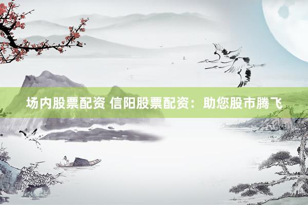 场内股票配资 信阳股票配资：助您股市腾飞