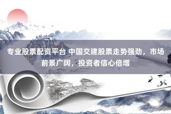 专业股票配资平台 中国交建股票走势强劲，市场前景广阔，投资者信心倍增