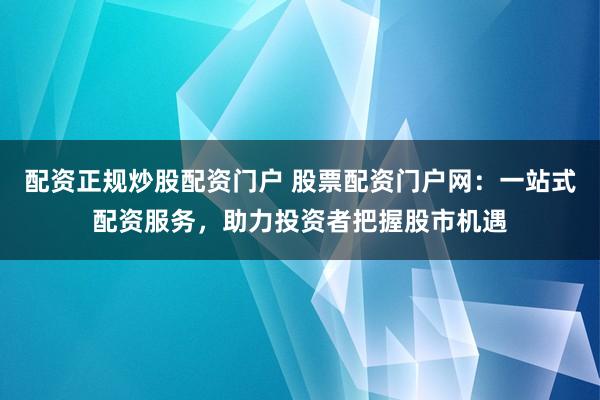 配资正规炒股配资门户 股票配资门户网：一站式配资服务，助力投资者把握股市机遇