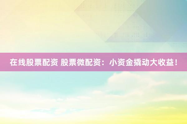 在线股票配资 股票微配资：小资金撬动大收益！