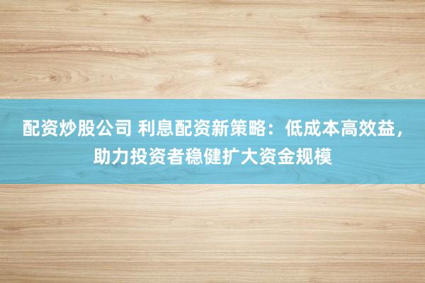 配资炒股公司 利息配资新策略:低成本高效益,助力投资者稳健扩大资金规模